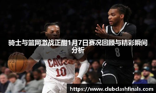骑士与篮网激战正酣1月7日赛况回顾与精彩瞬间分析
