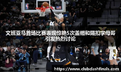 文班亚马首场比赛表现惊艳5次盖帽和隔扣字母哥引发热烈讨论
